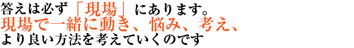 答えは必ず「現場」にあります。現場で一緒に動き、悩み、考え、よりよい方法を考えていくのです