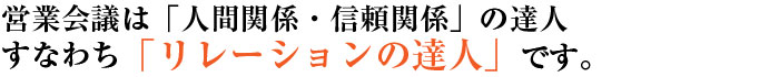営業会議は、「人間関係・信頼関係」の達人。すなわち「リレーションの達人」です。