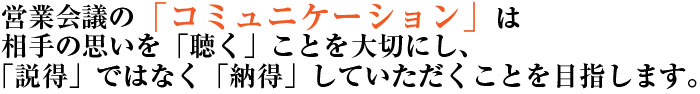 営業会議の「コミュニケーション」は相手の思いを「聴く」ことを大切にし、「説得」ではなく「納得」していただくことを目指します。