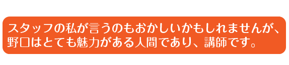 スタッフの私が言うのもおかしいかもしれませんが、野口はとても魅力がある人間であり、講師です。
