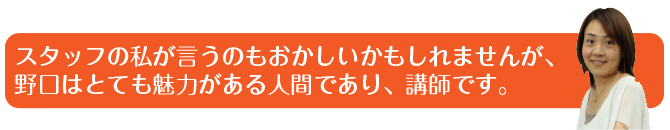 スタッフの私が言うのもおかしいかもしれませんが、野口はとても魅力がある人間であり、講師です。