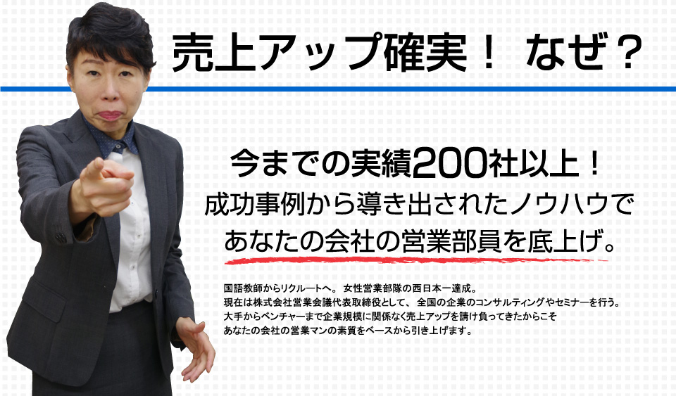 売上アップ確実！ なぜ？今までの実績200社以上！成功事例から導き出されたノウハウであなたの会社の営業部員を底上げ。国語教師からリクルートへ。女性営業部隊の西日本一達成。現在は株式会社営業会議代表取締役として、全国の企業のコンサルティングやセミナーを行う。大手からベンチャーまで企業規模に関係なく売上アップを請け負ってきたからこそあなたの会社の営業マンの素質をベースから引き上げます。