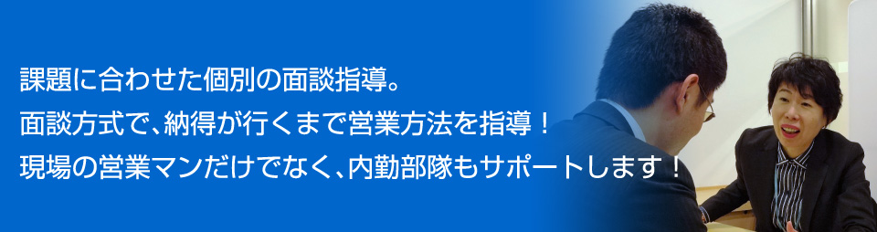 課題に合わせた個別の面談指導。面談方式で、納得が行くまで営業方法を指導！現場の営業マンだけでなく、内勤部隊もサポートします！