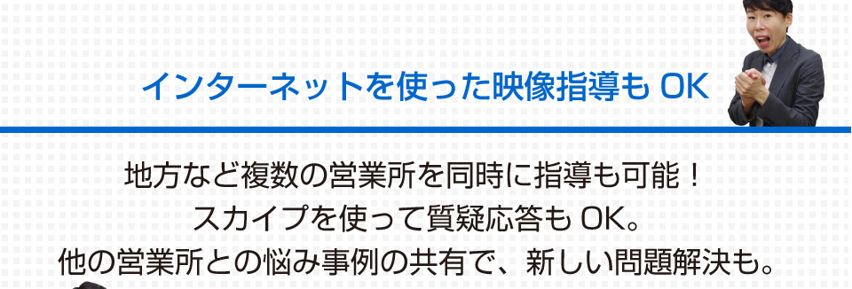 インターネットを使った映像指導もOK 地方など複数の営業所を同時に指導も可能！スカイプを使って質疑応答もOK。他の営業所との悩み事例の共有で、新しい問題解決も。