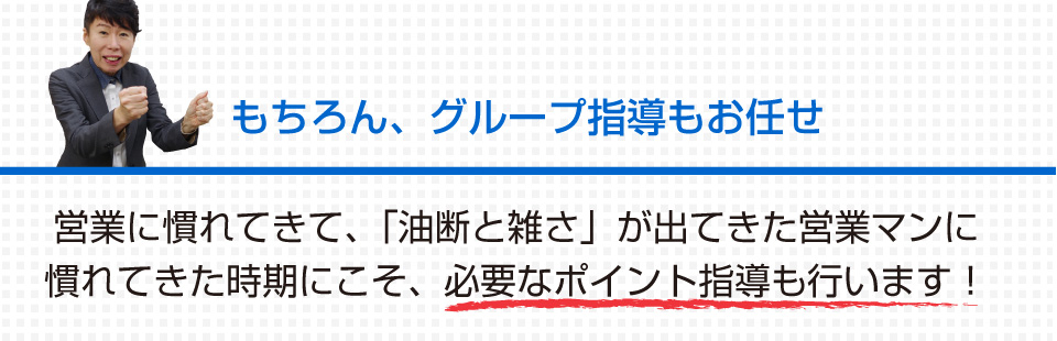 もちろん、グループ指導もお任せ 営業に慣れてきて、「油断と雑さ」が出てきた営業マンに慣れてきた時期にこそ、必要なポイント指導も行います！