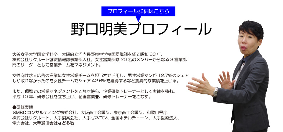 プロフィール詳細はこちら 野口明美プロフィール 大谷女子大学国文学科卒。大阪府立河内長野東中学校国語講師を経て昭和63年、株式会社リクルート就職情報誌事業部入社。女性営業部隊20名のメンバーからなる3営業部門のリーダーとして営業チームをマネジメント。女性向け求人広告の営業に女性営業チームを担当させ活用し、男性営業マンが12.7％のシェアしか取れなかったのを女性チームでシェア42.6％を獲得するなど驚異的な業績を上げる。また、現場での営業マネジメントをこなす傍ら、企業研修トレーナーとして実績を積む。 平成10年、研修会社を立ち上げ、企画営業兼、研修トレーナーをこなす。●研修実績 株SMBCコンサルティング株式会社、大阪商工会議所、東京商工会議所、和歌山県庁、株式会社リクルート、大手製薬会社、大手ゼネコン、全国ホテルチェーン、大手医療法人、電力会社、大手通信会社など多数